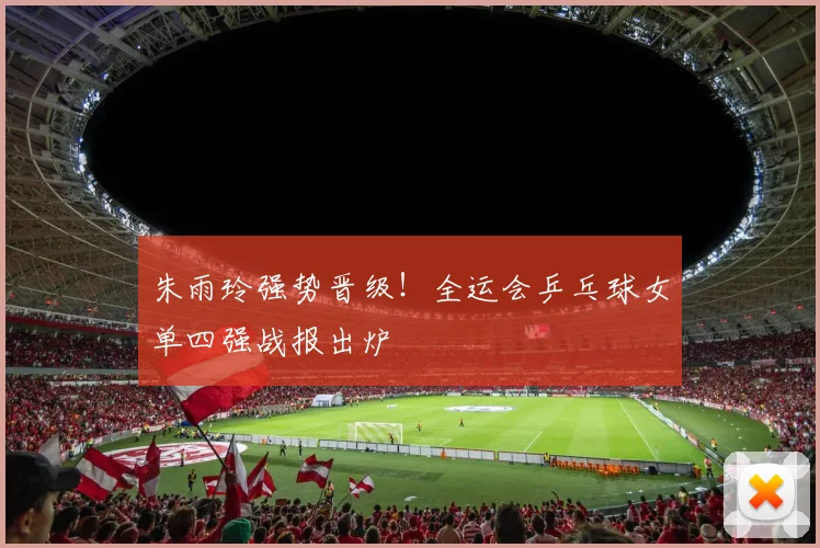 朱雨玲强势晋级！全运会乒乓球女单四强战报出炉